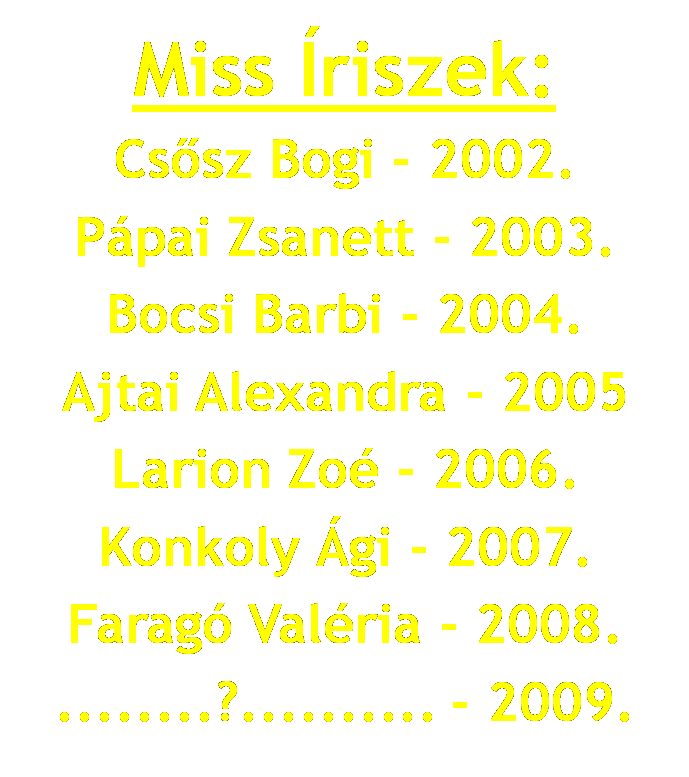 Miss Íriszek: Cssz Bogi - 2002. Pápai Zsanett - 2003. Bocsi Barbi - 2004. Ajtai Alexandra - 2005. Larion Zoé - 2006. Konkoly Ági - 2007. Faragó Valéria - 2008. ........?.......... - 2009.